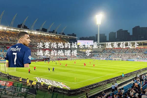决赛场地的战术权重:温布利与卡迪夫的地理博弈学